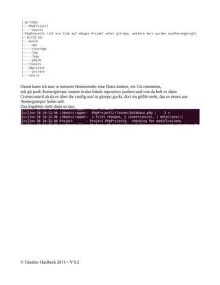 Damit kann ich nun in meinem Homeornder eine Datei ändern, ein Git commiten,
mit git push /home/gitrepo/ master in das lokale repository pushen und von da holt es dann
Cruisecontrol ab da es über die config.xml in gitrepo guckt, dort im gitfile steht, das es neues aus
/home/gitrepo/ holen soll.
Das Ergebnis sieht dann so aus:




© Günther Haslbeck 2011 – V 0.2
 
