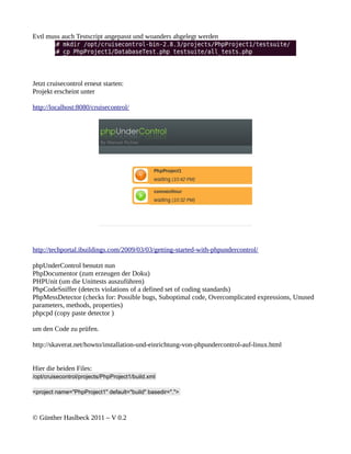 Evtl muss auch Testscript angepasst und woanders abgelegt werden




Jetzt cruisecontrol erneut starten:
Projekt erscheint unter

http://localhost:8080/cruisecontrol/




http://techportal.ibuildings.com/2009/03/03/getting-started-with-phpundercontrol/

phpUnderControl benutzt nun
PhpDocumentor (zum erzeugen der Doku)
PHPUnit (um die Unittests auszuführen)
PhpCodeSniffer (detects violations of a defined set of coding standards)
PhpMessDetector (checks for: Possible bugs, Suboptimal code, Overcomplicated expressions, Unused
parameters, methods, properties)
phpcpd (copy paste detector )

um den Code zu prüfen.

http://skaverat.net/howto/installation-und-einrichtung-von-phpundercontrol-auf-linux.html


Hier die beiden Files:
/opt/cruisecontrol/projects/PhpProject1/build.xml

<project name="PhpProject1" default="build" basedir=".">



© Günther Haslbeck 2011 – V 0.2
 