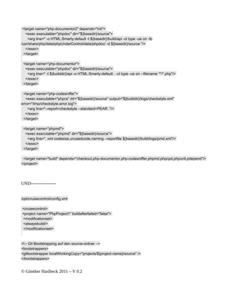 <target name="php-documentor2" depends="init">
   <exec executable="phpdoc" dir="${basedir}/source">
    <arg line=" -o HTML:Smarty:default -t ${basedir}/build/api -ct type -ue on -tb
/usr/share/php/data/phpUnderControl/data/phpdoc/ -d ${basedir}/source "/>
   </exec>
 </target>

 <target name="php-documentor">
  <exec executable="phpdoc" dir="${basedir}/source">
    <arg line=" -t ${builddir}/api -o HTML:Smarty:default . -ct type -ue on --filename **/*.php"/>
  </exec>
 </target>

 <target name="php-codesniffer">
   <exec executable="phpcs" dir="${basedir}/source" output="${builddir}/logs/checkstyle.xml"
error="/tmp/checkstyle.error.log">
    <arg line="--report=checkstyle --standard=PEAR ."/>
   </exec>
 </target>

 <target name="phpmd">
  <exec executable="phpmd" dir="${basedir}/source">
    <arg line=". xml codesize,unusedcode,naming --reportfile ${basedir}/build/logs/pmd.xml"/>
  </exec>
 </target>

 <target name="build" depends="checkout,php-documentor,php-codesniffer,phpmd,phpcpd,phpunit,pdepend"/>
</project>




UND-----------------


/opt/cruisecontrol/config.xml

<cruisecontrol>
<project name="PhpProject1" buildafterfailed="false">
<modificationset>
<alwaysbuild/>
</modificationset>



<!-- Git Bootstrapping auf den source-ordner -->
<bootstrappers>
<gitbootstrapper localWorkingCopy="projects/${project.name}/source" />
</bootstrappers>


© Günther Haslbeck 2011 – V 0.2
 