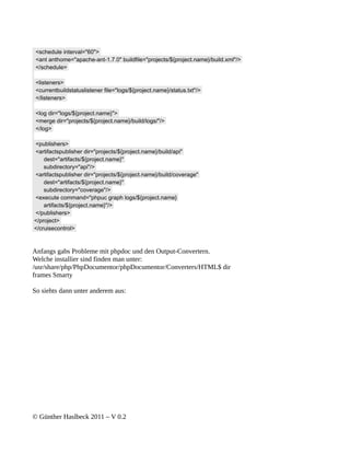 <schedule interval="60">
 <ant anthome="apache-ant-1.7.0" buildfile="projects/${project.name}/build.xml"/>
 </schedule>

 <listeners>
 <currentbuildstatuslistener file="logs/${project.name}/status.txt"/>
 </listeners>

 <log dir="logs/${project.name}">
 <merge dir="projects/${project.name}/build/logs/"/>
 </log>

<publishers>
<artifactspublisher dir="projects/${project.name}/build/api"
    dest="artifacts/${project.name}"
    subdirectory="api"/>
<artifactspublisher dir="projects/${project.name}/build/coverage"
    dest="artifacts/${project.name}"
    subdirectory="coverage"/>
<execute command="phpuc graph logs/${project.name}
    artifacts/${project.name}"/>
</publishers>
</project>
</cruisecontrol>



Anfangs gabs Probleme mit phpdoc und den Output-Convertern.
Welche installier sind finden man unter:
/usr/share/php/PhpDocumentor/phpDocumentor/Converters/HTML$ dir
frames Smarty

So siehts dann unter anderem aus:




© Günther Haslbeck 2011 – V 0.2
 
