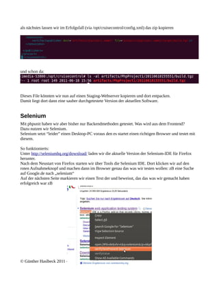 als nächstes lassen wir im Erfolgsfall (via /opt/cruisecontrol/config.xml) das zip kopieren




und schon da:




Dieses File könnten wir nun auf einen Staging-Webserver kopieren und dort entpacken.
Damit liegt dort dann eine sauber durchgetestete Version der aktuellen Software.


Selenium
Mit phpunit haben wir aber bisher nur Backendmethoden getestet. Was wird aus dem Frontend?
Dazu nutzen wir Selenium.
Selenium setzt “leider” einen Desktop-PC voraus den es startet einen richtigen Browser und testet mit
diesem.

So funktionierts:
Unter http://seleniumhq.org/download/ laden wir die aktuelle Version der Selenium-IDE für Firefox
herunter.
Nach dem Neustart von Firefox starten wir über Tools die Selenium IDE. Dort klicken wir auf den
roten Aufnahmeknopf und machen dann im Browser genau das was wir testen wollen: zB eine Suche
auf Google.de nach „selenium“
Auf der nächsten Seite markieren wir einen Text der und beweisst, das das was wir gemacht haben
erfolgreich war zB




© Günther Haslbeck 2011 – V 0.2
 