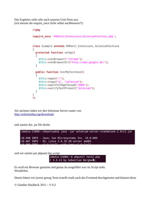 Das Ergebnis sieht sehr nach unseren Unit-Tests aus:
(ich musste die require_once Zeile selbst nachbessern?!)




Als nächstes laden wir den Selenium Server runter von
http://seleniumhq.org/download/


und starten das .jar file direkt




und wir starten per phpunit das script



Es wird ein Browser gestartet und genau da ausgeführt was im Script steht.
Wunderbar.

Damit hätten wir (wenn genug Tests erstellt sind) auch das Frontend durchgetestet und können diese

© Günther Haslbeck 2011 – V 0.2
 