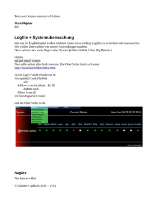 Tests auch immer automatisch fahren.

MockObjekte
tbd


Logfile + Systemüberwachung
Wie wir im Logfilekapitel vorher erfahren haben ist es wichtig Logfiles zu schreiben und auszuwerten
Wir wollen überwachen was unsere Anwendungen machen.
Dazu nehmen wir viele Nagios oder Xymon (früher Hobbit früher Big Brother)

Hobbit
apt-get install xymon
Nun sollte schon alles funktionieren. Die Oberfläche findet sich unter
http://localhost/hobbit/index.html

Ist ein Zugriff nicht erlaubt evt in:
/etc/apache2/conf.d/hobbit
         alle
   #Allow from localhost ::1/128
         ändern nach
   Allow from all
/etc/init.d/apache2 restart

und die Oberfläche ist da




Nagios
Nur kurz erwähnt

© Günther Haslbeck 2011 – V 0.2
 