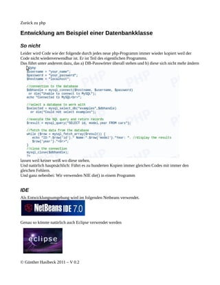 Zurück zu php

Entwicklung am Beispiel einer Datenbankklasse

So nicht
Leider wird Code wie der folgende durch jedes neue php-Programm immer wieder kopiert weil der
Code nicht wiederverwendbar ist. Er ist Teil des eigentlichen Programms.
Das führt unter anderem dazu, das a) DB-Passwörter überall stehen und b) diese sich nicht mehr ändern




lassen weil keiner weiß wo diese stehen.
Und natürlich hauptsächlich: Führt es zu hunderten Kopien immer gleichen Codes mit immer den
gleichen Fehlern.
Und ganz nebenbei: Wir verwenden NIE die() in einem Programm


IDE
Als Entwicklungsumgebung wird im folgenden Netbeans verwendet.




Genau so könnte natürlich auch Eclipse verwendet werden




© Günther Haslbeck 2011 – V 0.2
 