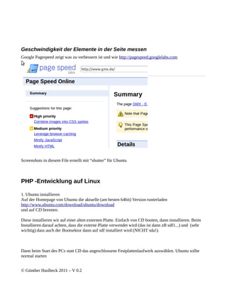 Geschwindigkeit der Elemente in der Seite messen
Google Pagespeed zeigt was zu verbessern ist und wie http://pagespeed.googlelabs.com




Screenshots in diesem File erstellt mit “shutter” für Ubuntu



PHP -Entwicklung auf Linux

1. Ubuntu installieren
Auf der Homepage von Ubuntu die aktuelle (am besten 64bit) Version runterladen
http://www.ubuntu.com/download/ubuntu/download
und auf CD brennen.

Diese installieren wir auf einer alten externen Platte. Einfach von CD booten, dann installieren. Beim
Installieren darauf achten, dass die externe Platte verwendet wird (das ist dann zB sdf1...) und (sehr
wichtig) dass auch der Bootsektor dann auf sdf installiert wird (NICHT sda!).



Dann beim Start des PCs statt CD das angeschlossene Festplattenlaufwerk auswählen. Ubuntu sollte
normal starten


© Günther Haslbeck 2011 – V 0.2
 