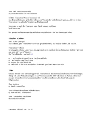 Datei oder Verzeichnis löschen
rm verzeichnisname bzw rm dateiname

Sind im Verzeichnis Dateien können die mi
rm -rf verzeichnisname gelöscht werden. Aber Vorsicht: Es wird ohne zu fragen ALLES was in dem
Verzeichnis war gelöscht. Weg ist weg. Nix Papierkorb

Interessant ist auch das Programm grep. Damit können wir filtern.
ls -al | grep „bla“

hier werden nur Dateien oder Verzeichnisse ausgegeben die „bla“ im Dateinamen haben.


Dateien suchen
find . -name „bla*.pdf“
find sucht ab . (das Verzeichnis wo wir uns gerade befinden) alle Dateien die bla*.pdf heissen.

Verzeichnis wechseln
In Linux gibt es keine Laufwerke, deswegen auch kein c: und die Verzeichnisnamen sind mit / getrennt
und nicht mit  wie in Windows
Die Wurzel ist also / und nicht c:

cd ~ wechselt ins heimant (eigene User) verzeichnis
cd / wechselt ins root-Verzeichnis
cd /tmp un das /tmp Verzeichni
cd – wechselt in das letzte Verzeichnis in dem wir gerade vorher noch waren


TAB
benutze die Tab-Taste um beim tippen von Verzeichnissen die Namen automatisch zu vervollstädnigen.
Bringt Tab keine Antwort dann gibt es das Verzeichnis nicht. Hört Tab mitten im Namen auf so sind
mehrere Verzeichnisse vorhanden mit ab hier verschiedenen Namen. Nochmal Tab zeigt die
Möglichkeiten

Datei kopieren
cp datei1.txt datei2.txt

Verzeichiss mit kompletten Inhalt kopieren
cp -r verzeichnis1 verzeichnis2

Datei / Verzeichnis verschieben
mv datei1.txt datei2.txt




© Günther Haslbeck 2011 – V 0.2
 