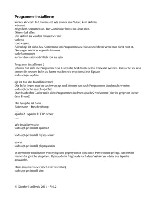 Programme installieren
kurzes Vorwort: In Ubuntu sind wir immer ein Nutzer, kein Admin
whoami
zeigt den Usernamen an. Der Adminuser heisst in Linux root.
Dieser darf alles.
Um Admin zu werden müssen wir mit
sudo su
root werden.
Allerdings ist sudo das Kommando um Programme als root auszuführen wenn man nicht root ist.
Deswegen reicht es eigentlich immer
sudo kommando
aufzurufen statt tatsächlich root zu sein

Programm installieren 2
Ubuntu holt sich die Programme von Listen die bei Ubuntu selbst verwaltet werden. Um sicher zu sein
immer die neusten Infos zu haben machen wir erst einmal ein Update
sudo apt-get update

apt ist hier das Installationstool
Die Infos liegen nun im cache von apt und können nun nach Programmen durchsucht werden
sudo apt-cache search apache2
Durchsucht den Cache nach allen Programmen in denen apache2 vorkommt (hier ist grep von vorher
dein Freund)

Die Ausgabe ist dann
Paketname – Beschreibung:
….
apache2 - Apache HTTP Server
….

Wir installieren also
sudo apt-get install apache2

sudo apt-get install mysql-server

sowie
sudo apt-get install phpmyadmin

Während der Installation von mysql und phpmyadmin wird nach Passwörtern gefragt. Am besten
immer das gleiche eingeben. Phpmyadmin fragt auch nach dem Webserver – hier nur Apache
auswählen.

Dann installieren wir noch vi (Texteditor)
sudo apt-get install vim




© Günther Haslbeck 2011 – V 0.2
 