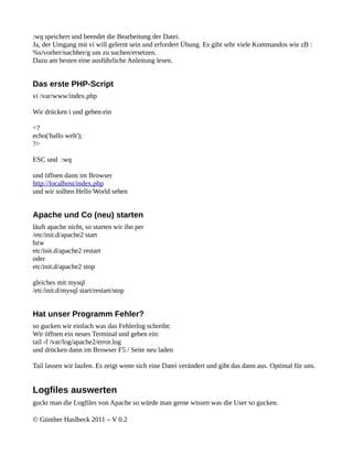 :wq speichert und beendet die Bearbeitung der Datei.
Ja, der Umgang mit vi will gelernt sein und erfordert Übung. Es gibt sehr viele Kommandos wie zB :
%s/vorher/nachher/g um zu suchen/ersetzen.
Dazu am besten eine ausführliche Anleitung lesen.


Das erste PHP-Script
vi /var/www/index.php

Wir drücken i und geben ein

<?
echo('hallo welt');
?>

ESC und :wq

und öffnen dann im Browser
http://localhost/index.php
und wir sollten Hello World sehen


Apache und Co (neu) starten
läuft apache nicht, so starten wir ihn per
/etc/init.d/apache2 start
bzw
etc/init.d/apache2 restart
oder
etc/init.d/apache2 stop

gleiches mit mysql
/etc/init.d/mysql start/restart/stop


Hat unser Programm Fehler?
so gucken wir einfach was das Fehlerlog schreibt:
Wir öffnen ein neues Terminal und geben ein:
tail -f /var/log/apache2/error.log
und drücken dann im Browser F5 / Seite neu laden

Tail lassen wir laufen. Es zeigt wenn sich eine Datei verändert und gibt das dann aus. Optimal für uns.


Logfiles auswerten
guckt man die Logfiles von Apache so würde man gerne wissen was die User so gucken.

© Günther Haslbeck 2011 – V 0.2
 