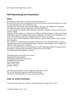 das Programm hart abgeschossen werden



PHP Entwicklung mit Frameworks

Wieso
Bei Softwareentwicklung tritt fast immer das gleiche Problem auf:
Die Entwickler sind zu faul zu dokumentieren und kopieren lieber als Software anzupassen. Das führt
zu unübersichtlichen und xmal vorhandenen Code.
Deswegen bietet Frameworks einen gewissen Rahmen. Nun kann man CakePhp oder Symphonie
verwenden aber diese sind doch etwas schwer für unsere Bedürfnisse.
Es reicht eigentlich ein einfaches PHP Programm das Parameter entgegen nimmt, etwas damit macht
und dann ausgibt.
Fängt man mit der Ausgabe an so stellt man fest: HTML komplett auszugeben ist nicht sinnvoll da das
Webdesign im php-Code stattfindet. Man kann die Tätigkeiten „Entwickeln“ und „Webdisign“ nicht
trennen. Deswegen ist es sinnvoll ein Templatesystem wie Twig zu verwenden.
In Twig werden im HTML Platzhalter definiert die dann in php mit Werten gefüllt werden und dann
alles ausgegeben.
Des weiteren ist es sinnvoll die Businesslogik im Programm von der Datenspeicherung zu trennen.
Insgesamt nennt sich das dann Model (DB-Logik), Controller ( Businesslogik), View = Ausgabe bzw
„offiziell“ MVC (Model View Controller)
Aber auch im Model möchten wir nicht jedesmal eine DB-Verbindung komplett neu programmieren.
Deswegen die obig genannten Frameworks. Es geht aber auch sehr einfach.
Unser Programm würde ungefähr so aussehen:

<?
Übergabeparamter aus der URL/Form einlesen
Datenbankverbindung aufbauen
In Datenbank schreiben oder daraus lesen
Datenbankverbinung abbauen
Twig Template laden
Werte in Twig setzen
Template ausgeben
?>

Betrachtet man das genauer so ist das Programm selbst der Controller,
Der von der Datenbank eingeschlossene Bereich das Model
und danach die Befüllung des Views (also des html-Templates)


Code nur einmal verwenden

Um das nicht alles immer neu zu machen erstellen zerlegen wir obiges File in 3 Files:



© Günther Haslbeck 2011 – V 0.2
 