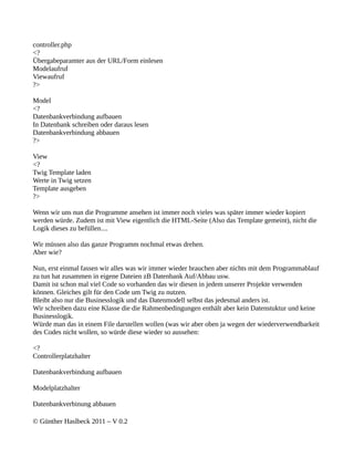 controller.php
<?
Übergabeparamter aus der URL/Form einlesen
Modelaufruf
Viewaufruf
?>

Model
<?
Datenbankverbindung aufbauen
In Datenbank schreiben oder daraus lesen
Datenbankverbindung abbauen
?>

View
<?
Twig Template laden
Werte in Twig setzen
Template ausgeben
?>

Wenn wir uns nun die Programme ansehen ist immer noch vieles was später immer wieder kopiert
werden würde. Zudem ist mit View eigentlich die HTML-Seite (Also das Template gemeint), nicht die
Logik dieses zu befüllen....

Wir müssen also das ganze Programm nochmal etwas drehen.
Aber wie?

Nun, erst einmal fassen wir alles was wir immer wieder brauchen aber nichts mit dem Programmablauf
zu tun hat zusammen in eigene Dateien zB Datenbank Auf/Abbau usw.
Damit ist schon mal viel Code so vorhanden das wir diesen in jedem unserer Projekte verwenden
können. Gleiches gilt für den Code um Twig zu nutzen.
Bleibt also nur die Businesslogik und das Datenmodell selbst das jedesmal anders ist.
Wir schreiben dazu eine Klasse die die Rahmenbedingungen enthält aber kein Datenstuktur und keine
Businesslogik.
Würde man das in einem File darstellen wollen (was wir aber oben ja wegen der wiederverwendbarkeit
des Codes nicht wollen, so würde diese wieder so aussehen:

<?
Controllerplatzhalter

Datenbankverbindung aufbauen

Modelplatzhalter

Datenbankverbinung abbauen

© Günther Haslbeck 2011 – V 0.2
 