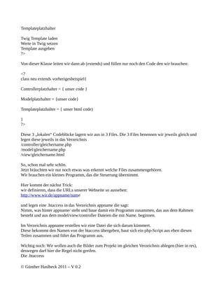 Templateplatzhalter

Twig Template laden
Werte in Twig setzen
Template ausgeben
?>

Von dieser Klasse leiten wir dann ab (extends) und füllen nur noch den Code den wir brauchen:

<?
class neu extends vorherigesbeispiel{

Controllerplatzhalter = { unser code }

Modelplatzhalter = {unser code}

Templateplatzhalter = { unser html code)

}
?>

Diese 3 „lokalen“ Codeblöcke lagern wir aus in 3 Files. Die 3 Files benennen wir jeweils gleich und
legen diese jeweils in das Verzeichnis
/controller/gleichername.php
/model/gleichername.php
/view/gleichername.html

So, schon mal sehr schön.
Jetzt bräuchten wir nur noch etwas was erkennt welche Files zusammengehören.
Wir brauchen ein kleines Programm, das die Steuerung übernimmt.

Hier kommt der nächst Trick:
wir definieren, dass die URLs unserer Webseite so aussehen:
http://www.wir.de/appname/name

und legen eine .htaccess in das Verzeichnis appname die sagt:
Nimm, was hinter appname/ steht und baue damit ein Programm zusammen, das aus dem Rahmen
besteht und aus dem model/view/controller Dateien die mit Name. beginnen.

Im Verzeichnis appname erstellen wir eine Datei die sich darum kümmert.
Diese bekommt den Namen von der htaccess übergeben, baut sich ein php-Script aus eben diesen
Teilen zusammen und führt das Programm aus.

Wichtig noch: Wir wollen auch die Bilder zum Projekt im gleichen Verzeichnis ablegen (hier in res),
deswegen darf hier die Regel nicht greifen.
Die .htaccess

© Günther Haslbeck 2011 – V 0.2
 