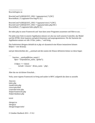 ----------------------
RewriteEngine on

RewriteCond %{REQUEST_URI} ^/appname/res/(.*) [NC]
RewriteRule (.*) /appname/view/img/%1 [L]

RewriteCond %{REQUEST_URI} !^/appname/view/(.*) [NC]
RewriteCond %{REQUEST_URI} !^/appname/index.php [NC]
RewriteRule (.*) /appname/index.php/$1 [L]

die index.php ist unser Framework und baut dann unser Programm zusammen und führt es aus.

Für jedes neue Seite in unserer Applikation müssen wir also nur noch unseren Controller, das Model
und die HTML-Seite kopieren und gleich benennen und ausprogrammieren. Für die Startseite der
Applikation nennen wir alle 3 Files „index...“ und fertig.

Das funktioniert übrigens deshalb da in php wir dynamisch eine Klasse instanzieren können
$object = new $class();

und per überschreiben der __autoload und den namen der Klasse definieren könne wo diese liegen

….
      function __autoload($class_name) {
        $pos = stripos($class_name, "global");

         if ($pos === false){
               include './classes/' . $class_name . '.php';
….

Aber das nur als kleiner Einschub...

Voila, unser eigenes Framework ist fertig und sauber in MVC aufgeteilt das dann so aussieht

.htaccess
index.php
/model/seite.php
/view/seite.html
/controller/seite.php
/helper/framework.php
/helper/database.php

sowie

/design/css
/design/js
/design/images/seite/


© Günther Haslbeck 2011 – V 0.2
 