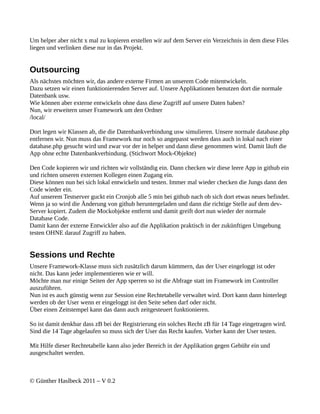 Um helper aber nicht x mal zu kopieren erstellen wir auf dem Server ein Verzeichnis in dem diese Files
liegen und verlinken diese nur in das Projekt.


Outsourcing
Als nächstes möchten wir, das andere externe Firmen an unserem Code mitentwickeln.
Dazu setzen wir einen funktionierenden Server auf. Unsere Applikationen benutzen dort die normale
Datenbank usw.
Wie können aber externe entwickeln ohne dass diese Zugriff auf unsere Daten haben?
Nun, wir erweitern unser Framework um den Ordner
/local/

Dort legen wir Klassen ab, die die Datenbankverbindung usw simulieren. Unsere normale database.php
entfernen wir. Nun muss das Framework nur noch so angepasst werden dass auch in lokal nach einer
database.php gesucht wird und zwar vor der in helper und dann diese genommen wird. Damit läuft die
App ohne echte Datenbankverbindung. (Stichwort Mock-Objekte)

Den Code kopieren wir und richten wir vollständig ein. Dann checken wir diese leere App in github ein
und richten unseren externen Kollegen einen Zugang ein.
Diese können nun bei sich lokal entwickeln und testen. Immer mal wieder checken die Jungs dann den
Code wieder ein.
Auf unserem Testserver guckt ein Cronjob alle 5 min bei github nach ob sich dort etwas neues befindet.
Wenn ja so wird die Änderung von github heruntergeladen und dann die richtige Stelle auf dem dev-
Server kopiert. Zudem die Mockobjekte entfernt und damit greift dort nun wieder der normale
Database Code.
Damit kann der externe Entwickler also auf die Applikation praktisch in der zukünftigen Umgebung
testen OHNE darauf Zugriff zu haben.


Sessions und Rechte
Unsere Framework-Klasse muss sich zusätzlich darum kümmern, das der User eingeloggt ist oder
nicht. Das kann jeder implementieren wie er will.
Möchte man nur einige Seiten der App sperren so ist die Abfrage statt im Framework im Controller
auszuführen.
Nun ist es auch günstig wenn zur Session eine Rechtetabelle verwaltet wird. Dort kann dann hinterlegt
werden ob der User wenn er eingeloggt ist den Seite sehen darf oder nicht.
Über einen Zeitstempel kann das dann auch zeitgesteuert funktionieren.

So ist damit denkbar dass zB bei der Registrierung ein solches Recht zB für 14 Tage eingetragen wird.
Sind die 14 Tage abgelaufen so muss sich der User das Recht kaufen. Vorher kann der User testen.

Mit Hilfe dieser Rechtetabelle kann also jeder Bereich in der Applikation gegen Gebühr ein und
ausgeschaltet werden.



© Günther Haslbeck 2011 – V 0.2
 