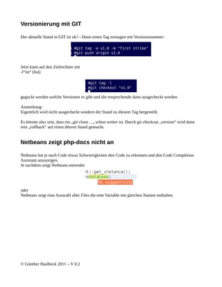 Versionierung mit GIT

Der aktuelle Stand in GIT ist ok? - Dann einen Tag erzeugen mit Versionsnummer:




Jetzt kann auf den Zielrechner mit
-l“ist“ (list)




geguckt werden welche Versionen es gibt und die ensprechende dann ausgecheckt werden.

Anmerkung:
Eigentlich wird nicht ausgecheckt sondern der Stand zu diesem Tag hergestellt.

Es könnte also sein, dass ein „git clone .. „ schon weiter ist. Durch git checkout „version“ wird dann
rein „rollback“ auf einen älteren Stand gemacht.


Netbeans zeigt php-docs nicht an

Netbeans hat je nach Code etwas Schwierigkeiten den Code zu erkennen und den Code Completion
Assistant anzuzeigen.
Je nachdem zeigt Netbeans entweder




oder
Netbeans zeigt eine Auswahl aller Files die eine Variable mit gleichen Namen enthalten




© Günther Haslbeck 2011 – V 0.2
 