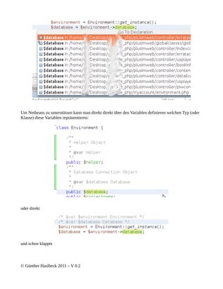 Um Netbeans zu unterstützen kann man direkt direkt über den Variablen definieren welchen Typ (oder
Klasse) diese Variablen repräsentieren:




oder direkt




und schon klappts




© Günther Haslbeck 2011 – V 0.2
 