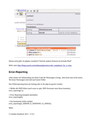 Wenns nicht geht: Ist phpdoc installiert? Sind die anderen Klassen im Include-Pfad?

Mehr unter http://blogs.oracle.com/netbeansphp/entry/code_completion_for_a_class


Error-Reporting

sollte immer auf Vollanschlag sein denn Code der Warnungen erzeugt.. dem kann man nicht trauen.
Wo keine Warnungen sind sind auch keine Fehler

Das Fehlerreporting kann am Anfang oder in der php.ini gesetzt werden:

// Melde alle PHP Fehler (auch wenn in spät. PHP-Versionen neue hinzu kommen)
error_reporting(-1);

// Error Reporting komplett abschalten
error_reporting(0);

// Nur bestimmte Fehler melden
error_reporting(E_ERROR | E_WARNING | E_PARSE);

Mehr:


© Günther Haslbeck 2011 – V 0.2
 