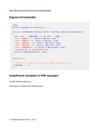 http://php.net/manual/de/function.error-reporting.php


Eigenen Errorhandler




Undefinierte Variablen in PHP anzeigen

Da hilft Netbeans gerne aus:

Warnungen in Netbeans für PHP aktivieren:




© Günther Haslbeck 2011 – V 0.2
 