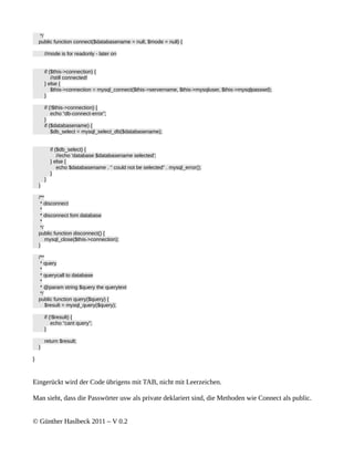 */
    public function connect($databasename = null, $mode = null) {

        //mode is for readonly - later on


        if ($this->connection) {
            //still connected!
        } else {
            $this->connection = mysql_connect($this->servername, $this->mysqluser, $this->mysqlpasswd);
        }

        if (!$this->connection) {
            echo “db-connect-error”;
        }
        if ($databasename) {
            $db_select = mysql_select_db($databasename);


            if ($db_select) {
                //echo 'database $databasename selected';
            } else {
                echo $databasename . " could not be selected" . mysql_error();
            }
        }
    }

    /**
     * disconnect
     *
     * disconnect fom database
     *
     */
    public function disconnect() {
        mysql_close($this->connection);
    }

    /**
     * query
     *
     * querycall to database
     *
     * @param string $query the querytext
     */
    public function query($query) {
        $result = mysql_query($query);

        if (!$result) {
            echo “cant query”;
        }

        return $result;
    }

}



Eingerückt wird der Code übrigens mit TAB, nicht mit Leerzeichen.

Man sieht, dass die Passwörter usw als private deklariert sind, die Methoden wie Connect als public.


© Günther Haslbeck 2011 – V 0.2
 