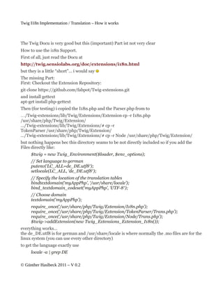 Twig I18n Implementation / Translation – How it works



The Twig Docu is very good but this (important) Part ist not very clear
How to use the i18n Support.
First of all, just read the Docu at
http://twig.sensiolabs.org/doc/extensions/i18n.html
but they is a little “short”… i would say
The missing Part:
First: Checkout the Extension Repository:
git clone https://github.com/fabpot/Twig-extensions.git
and install gettext
apt-get install php-gettext
Then (for testing) i copied the I18n.php and the Parser.php from to
…/Twig-extensions/lib/Twig/Extensions/Extension cp -r I18n.php
/usr/share/php/Twig/Extension/
…/Twig-extensions/lib/Twig/Extensions/# cp -r
TokenParser /usr/share/php/Twig/Extension/
…/Twig-extensions/lib/Twig/Extensions/# cp -r Node /usr/share/php/Twig/Extension/
but nothing happens bec this directory seams to be not directly included so if you add the
Files directly like:
     $twig = new Twig_Environment($loader, $env_options);
     // Set language to german
     putenv(‘LC_ALL=de_DE.utf8′);
     setlocale(LC_ALL, ‘de_DE.utf8′);
     // Specify the location of the translation tables
     bindtextdomain(‘myAppPhp’, ‘/usr/share/locale’);
     bind_textdomain_codeset(‘myAppPhp’, ‘UTF-8′);
     // Choose domain
     textdomain(‘myAppPhp’);
     require_once(‘/usr/share/php/Twig/Extension/I18n.php’);
     require_once(‘/usr/share/php/Twig/Extension/TokenParser/Trans.php’);
     require_once(‘/usr/share/php/Twig/Extension/Node/Trans.php’);
     $twig->addExtension(new Twig_Extensions_Extension_I18n());
everything works…
the de_DE.utf8 is for german and /usr/share/locale is where normally the .mo files are for the
linux system (you can use every other directory)
to get the language exactly use
     locale -a | grep DE

© Günther Haslbeck 2011 – V 0.2
 