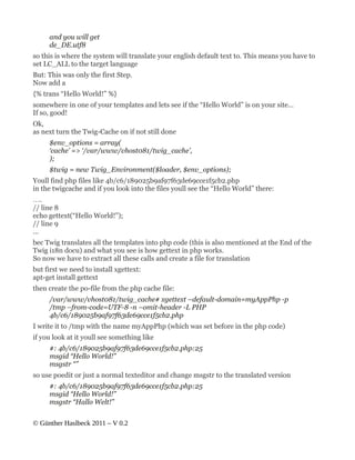 and you will get
     de_DE.utf8
so this is where the system will translate your english default text to. This means you have to
set LC_ALL to the target language
But: This was only the first Step.
Now add a
{% trans “Hello World!” %}
somewhere in one of your templates and lets see if the “Hello World” is on your site…
If so, good!
Ok,
as next turn the Twig-Cache on if not still done
     $env_options = array(
     ‘cache’ => ‘/var/www/vhost081/twig_cache’,
     );
     $twig = new Twig_Environment($loader, $env_options);
Youll find php files like 4b/c6/189025b9af97f63de69cce1f5cb2.php
in the twigcache and if you look into the files youll see the “Hello World” there:
….
// line 8
echo gettext(“Hello World!”);
// line 9
…
bec Twig translates all the templates into php code (this is also mentioned at the End of the
Twig i18n docu) and what you see is how gettext in php works.
So now we have to extract all these calls and create a file for translation
but first we need to install xgettext:
apt-get install gettext
then create the po-file from the php cache file:
     /var/www/vhost081/twig_cache# xgettext –default-domain=myAppPhp -p
     /tmp –from-code=UTF-8 -n –omit-header -L PHP
     4b/c6/189025b9af97f63de69cce1f5cb2.php
I write it to /tmp with the name myAppPhp (which was set before in the php code)
if you look at it youll see something like
     #: 4b/c6/189025b9af97f63de69cce1f5cb2.php:25
     msgid “Hello World!”
     msgstr “”
so use poedit or just a normal texteditor and change msgstr to the translated version
     #: 4b/c6/189025b9af97f63de69cce1f5cb2.php:25
     msgid “Hello World!”
     msgstr “Hallo Welt!”


© Günther Haslbeck 2011 – V 0.2
 