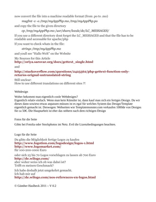 now convert the file into a machine readable format (from .po to .mo)
      msgfmt -v -o /tmp/myAppPhp.mo /tmp/myAppPhp.po
and copy the file to the given directory
      cp /tmp/myAppPhp.mo /usr/share/locale/de/LC_MESSAGES/
If you use a different directory dont forget the LC_MESSAGES and that the file has to be
readable and accessable for apache/php
If you want to check whats in the file:
      strings /tmp/myAppPhp.mo
and youll see “Hallo Welt” on the Website
My Sources for this Article
http://oriya.sarovar.org/docs/gettext_single.html
and
http://stackoverflow.com/questions/2425562/php-gettext-function-only-
returns-orignal-untranslated-string
Still unclear:
How to use different translations on different sites ?!

Webdesign
Woher bekommt man eigentlich coole Webdesigns?
Eigentlich relativ einfach. Wenn man kein Künstler ist, dann kauf man sich ein fertiges Design. Da wir
dieses dann sowieso etwas anpassen müssen ist es egal für welches System das Design/Template
eigentlich gemacht ist. Deswegen: Webseiten wie Templatemonster.com verkaufen 1000de von Designs
für ca 50€. Die Hauptarbeit ist eher das stöbern nach dem richtigen Design

Fotos für die Seite
Gibts bei Fotolia oder Stockphotos im Netz. Evtl die Lizenzbedingungen beachten.


Logo für die Seite
Da gibts die Möglichkeit fertige Logos zu kaufen
http://www.logotion.com/logodesign/logos-1.html
http://www.logomarket.com/
für 100-200-1000 Euro
oder sich 25 bis 70 Logos vorschlagen zu lassen ab 700 Euro
http://de.wilogo.com/
aber woher weiss ich ob was dabei ist?
Trifft es meinen Geschmack?
Ich habs deshalb jetzt umgekehrt gemacht.
Ich hab mir auf
http://de.wilogo.com/nos-references-en-logos.html

© Günther Haslbeck 2011 – V 0.2
 