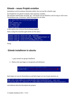 Gitweb – neues Projekt erstellen
(installation wird im nächsten Abschnitt erklärt, hier erst mal der schnelle weg)
Ins Projektroot von gitweb wechseln, dann repostory erstellen.
Die meissten nennen diese am Ende .git – Ich mache viel mit Windows und ich mag es nicht wenn
Verzeichnisse eine „Extension“ haben deswegen bei mir ohne:




in description eine einfache Beschreibung eingeben
Dann config-File einstellen (geht direkt im File oder:)




Fertig.



Gitweb installieren in ubuntu


          1. ganz normal via apt-get installieren

   2. Pfad wo die reps liegen in /etc/gitweb.conf definieren




darin legen wir nun ein Verzeichnis an und darin legen wir nun ein git repository an




und editieren darin die description des projects



© Günther Haslbeck 2011 – V 0.2
 
