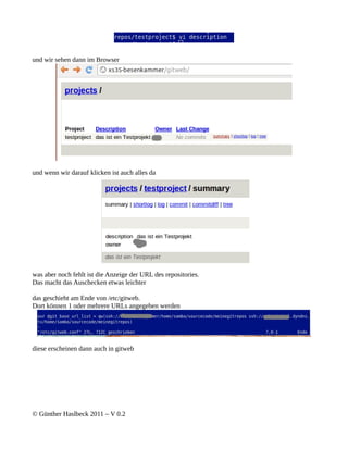 und wir sehen dann im Browser




und wenn wir darauf klicken ist auch alles da




was aber noch fehlt ist die Anzeige der URL des repositories.
Das macht das Auschecken etwas leichter

das geschieht am Ende von /etc/gitweb.
Dort können 1 oder mehrere URLs angegeben werden




diese erscheinen dann auch in gitweb




© Günther Haslbeck 2011 – V 0.2
 