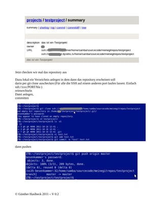 Jetzt checken wir mal das repository aus

Dazu lokal ein Verzeichnis anlegen in dem dann das repository erscheinen soll
darin per git clone auschecken (Für alle die SSH auf einem anderen port laufen lassen: Einfach
ssh://xxx:PORT/bla )
reinwechseln
Datei anlegen,
committen




dann pushen




© Günther Haslbeck 2011 – V 0.2
 