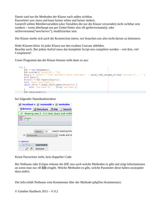 Damit sind nur die Methoden der Klasse nach außen sichtbar.
Passwörter usw muss und kann keiner sehen und keiner ändern.
Generell sollten Membervariablen (also Variablen die nur die Klasse verwendet) nicht sichtbar sein
sondern – wenn überhaupt nur per Getter/Setter also zB getServername(); oder
setServername(“newServer”); modifizierbar sein.

Die Klasse merkt sich auch die $connection intern, wir brauchen uns also nicht darum zu kümmern.

Halte Klassen klein: In jeder Klasse nur den exakten Usecase abbilden.
Beachte auch: Bei jedem Aufruf muss das komplette Script neu compiliert werden – viel drin, viel
Compilezeit!

Unser Programm das die Klasse benutzt sieht dann so aus:




bei folgender Datenbankstruktur




Keine Passwörter mehr, kein doppelter Code.

Bei Netbeans oder Eclipse erkennt die IDE nun auch welche Methoden es gibt und zeigt Informationen
an wenn man nur zB $db eingibt. Welche Methoden es gibt, welche Parameter diese haben usw(später
dazu mehr).


Die Info erhält Netbeans vom Kommentar über der Methode (phpDoc-Kommentar):

© Günther Haslbeck 2011 – V 0.2
 
