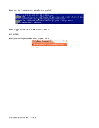 Dann über die Console (anders hab ichs nicht geschaft)




Dann klappts mit TEAM > PUSH TO UPSTREAM

und fertig ;)

Push geht allerdings nur oben beim „Projekt“ selbst




© Günther Haslbeck 2011 – V 0.2
 