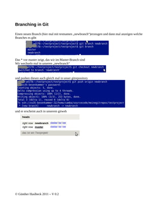 Branching in Git

Einen neuen Branch (hier mal mit testnamen „newbranch“)erzeugen und dann mal anzeigen welche
Branches es gibt




Das * vor master zeigt, das wir im Master-Branch sind
Wir wechseln mal in unseren „newbranch“



und pushen diesen auch gleich mal in unser gitrepository




und er erscheint auch in unserem gitweb




© Günther Haslbeck 2011 – V 0.2
 