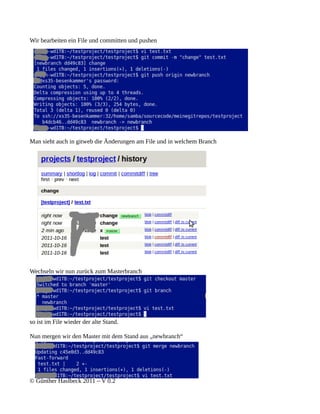 Wir bearbeiten ein File und committen und pushen




Man sieht auch in gitweb die Änderungen am File und in welchem Branch




Wechseln wir nun zurück zum Masterbranch




so ist im File wieder der alte Stand.

Nun mergen wir den Master mit dem Stand aus „newbranch“




© Günther Haslbeck 2011 – V 0.2
 