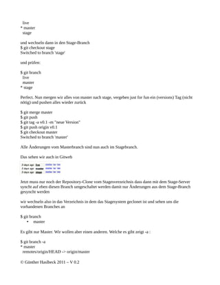 live
* master
 stage

und wechseln dann in den Stage-Branch
$ git checkout stage
Switched to branch 'stage'

und prüfen:

$ git branch
 live
 master
* stage

Perfect. Nun mergen wir alles von master nach stage, vergeben just for fun ein (versions) Tag (nicht
nötig) und pushen alles wieder zurück

$ git merge master
$ git push
$ git tag -a v0.1 -m "neue Version"
$ git push origin v0.1
$ git checkout master
Switched to branch 'master'

Alle Änderungen vom Masterbranch sind nun auch im Stagebranch.

Das sehen wir auch in Gitweb




Jetzt muss nur noch der Repository-Clone vom Stagesverzeichnis dass dann mit dem Stage-Server
syncht auf eben diesen Branch umgeschaltet werden damit nur Änderungen aus dem Stage-Branch
gesyncht werden

wir wechseln also in das Verzeichnis in dem das Stagesystem geclonet ist und sehen uns die
vorhandenen Branches an

$ git branch
    • master

Es gibt nur Master. Wir wollen aber einen anderen. Welche es gibt zeigt -a :

$ git branch -a
* master
 remotes/origin/HEAD -> origin/master

© Günther Haslbeck 2011 – V 0.2
 