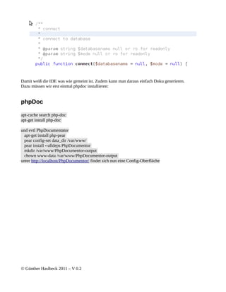 Damit weiß die IDE was wie gemeint ist. Zudem kann man daraus einfach Doku generieren.
Dazu müssen wir erst einmal phpdoc installieren:


phpDoc

apt-cache search php-doc
apt-get install php-doc

und evtl PhpDocumentator
  apt-get install php-pear
  pear config-set data_dir /var/www/
  pear install --alldeps PhpDocumentor
  mkdir /var/www/PhpDocumentor-output
  chown www-data /var/www/PhpDocumentor-output
unter http://localhost/PhpDocumentor/ findet sich nun eine Config-Oberfläche




© Günther Haslbeck 2011 – V 0.2
 