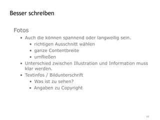 Besser schreiben

 Fotos
   • Auch die können spannend oder langweilig sein.
       • richtigen Ausschnitt wählen
       • ganze Contentbreite
       • umfließen
   • Unterschied zwischen Illustration und Information muss
     klar werden.
   • Textinfos / Bildunterschrift
       • Was ist zu sehen?
       • Angaben zu Copyright




                                                          10
 