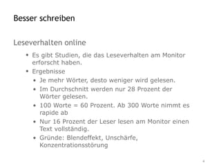 Besser schreiben

Leseverhalten online
   • Es gibt Studien, die das Leseverhalten am Monitor
     erforscht haben.
   • Ergebnisse
     • Je mehr Wörter, desto weniger wird gelesen.
     • Im Durchschnitt werden nur 28 Prozent der
        Wörter gelesen.
     • 100 Worte = 60 Prozent. Ab 300 Worte nimmt es
        rapide ab
     • Nur 16 Prozent der Leser lesen am Monitor einen
        Text vollständig.
     • Gründe: Blendeffekt, Unschärfe,
        Konzentrationsstörung

                                                         4
 