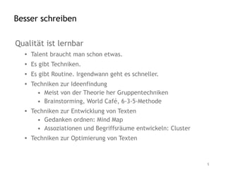 Besser schreiben

Qualität ist lernbar
  • Talent braucht man schon etwas.
  • Es gibt Techniken.
  • Es gibt Routine. Irgendwann geht es schneller.
  • Techniken zur Ideenfindung
      • Meist von der Theorie her Gruppentechniken
      • Brainstorming, World Café, 6-3-5-Methode
  • Techniken zur Entwicklung von Texten
      • Gedanken ordnen: Mind Map
      • Assoziationen und Begriffsräume entwickeln: Cluster
  • Techniken zur Optimierung von Texten



                                                              5
 