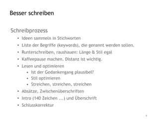 Besser schreiben

Schreibprozess
  • Ideen sammeln in Stichworten
  • Liste der Begriffe (keywords), die genannt werden sollen.
  • Runterschreiben, raushauen: Länge & Stil egal
  • Kaffeepause machen. Distanz ist wichtig.
  • Lesen und optimieren
      • Ist der Gedankengang plausibel?
      • Stil optimieren
      • Streichen, streichen, streichen
  • Absätze, Zwischenüberschriften
  • Intro (140 Zeichen ...) und Überschrift
  • Schlusskorrektur

                                                                6
 