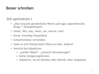 Besser schreiben

Stil optimieren I
  • „Man brauche gewöhnliche Worte und sage ungewöhnliche
    Dinge.“ (Schopenhauer)
  • Inhalt: Wer, was, wann, wo, warum, wie?
  • Kurze, knackige Hauptsätze
  • Schachtelsätze vermeiden.
  • Lässt es sich flüssig lesen? Wenn es hakt, ändern!
  • Vorsicht bei Adjektiven
      • „weißer Nebel“, „schwere Verwüstungen“
      • keine Steigerungsformen
      • Adjektive, ob als Attribut oder Adverb, eher weglassen.



                                                                  7
 
