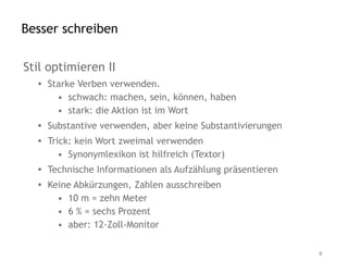 Besser schreiben

Stil optimieren II
  • Starke Verben verwenden.
      • schwach: machen, sein, können, haben
      • stark: die Aktion ist im Wort
  • Substantive verwenden, aber keine Substantivierungen
  • Trick: kein Wort zweimal verwenden
       • Synonymlexikon ist hilfreich (Textor)
  • Technische Informationen als Aufzählung präsentieren
  • Keine Abkürzungen, Zahlen ausschreiben
      • 10 m = zehn Meter
      • 6 % = sechs Prozent
      • aber: 12-Zoll-Monitor

                                                           8
 