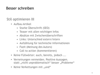 Besser schreiben

Stil optimieren III
  • Aufbau Artikel
      • Starke Überschrift (SEO)
      • Teaser mit allen wichtigen Infos
      • Absätze mit Zwischenüberschriften
      • Links: Unterschied extern/intern
      • Aufzählung für technische Informationen
      • Fazit (Meinung des Autors)
      • Call to action (kommentieren)
  • Keine Füllwörter: auch, bereits, jedoch ...
  • Verneinungen vermeiden. Positive Aussagen.
    statt „nicht unproblematisch“ besser „Probleme“
  • Keine Verkettungen mit „und“

                                                      9
 