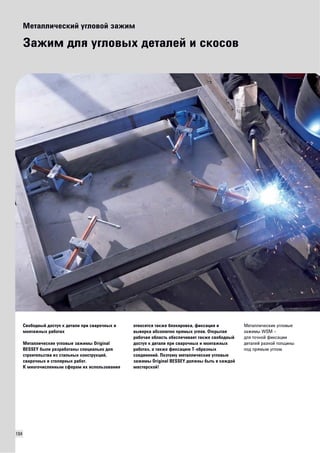 104 
Металлический угловой зажим 
Зажим для угловых деталей и скосов 
Свободный доступ к детали при сварочных и 
монтажных работах 
Металлические угловые зажимы Original 
BESSEY были разработаны специально для 
строительства из стальных конструкций, 
сварочных и столярных работ. 
К многочисленным сферам их использования 
относятся также блокировка, фиксация и 
выверка абсолютно прямых углов. Открытая 
рабочая область обеспечивает также свободный 
доступ к детали при сварочных и монтажных 
работах, а также фиксацию Т-образных 
соединений. Поэтому металлические угловые 
зажимы Original BESSEY должны быть в каждой 
мастерской! 
Металлические угловые 
зажимы WSM – 
для точной фиксации 
деталей разной толщины 
под прямым углом. 
 