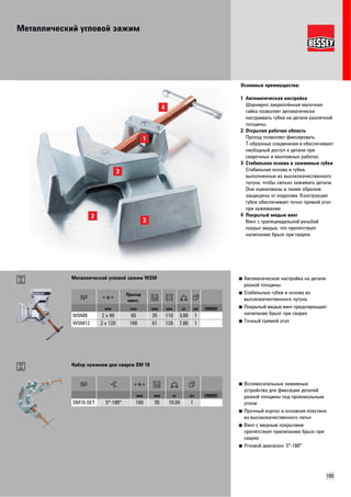 Металлический угловой зажим 
Основные преимущества: 
1 Автоматическая настройка 
Шарнирно закреплённая маточная 
гайка позволяет автоматически 
настраивать губки на детали различной 
толщины. 
2 Открытая рабочая область 
Проход позволяет фиксировать 
Т-образные соединения и обеспечивает 
свободный доступ к детали при 
сварочных и монтажных работах. 
3 Стабильная основа и зажимные губки 
Стабильная основа и губки, 
выполненные из высококачественного 
чугуна, чтобы сильно зажимать детали. 
Они оцинкованы и таким образом 
защищены от коррозии. Конструкция 
губок обеспечивает точно прямой угол 
при зажимании. 
4 Покрытый медью винт 
Винт с трапецеидальной резьбой 
покрыт медью, что препятствует 
налипанию брызг при сварке. 
■ Автоматическая настройка на детали 
разной толщины 
■ Стабильные губки и основа из 
высококачественного чугуна 
■ Покрытый медью винт предотвращает 
налипание брызг при сварке 
■ Точный прямой угол 
105 
Металлический угловой зажим WSM 
Проход 
макс. 
мм мм мм мм кг шт VB0003 
WSM9 2 x 90 60 35 110 3,80 1 
WSM12 2 x 120 100 61 120 7,80 1 
■ Вспомогательные зажимные 
устройства для фиксации деталей 
разной толщины под произвольным 
углом 
■ Прочный корпус и основная пластина 
из высококачественного литья 
■ Винт с медным покрытием 
препятствует прилипанию брызг при 
сварке 
■ Угловой диапазон: 5°-180° 
Набор зажимов для сварки SM 10 
мм мм кг шт VB0003 
SM10-SET 5°-180° 100 35 10,66 1 
 