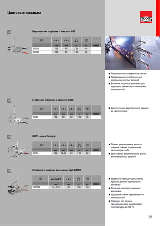 Цанговые зажимы 
107 
■ Параллельные поверхности сжатия 
■ Призмовидное углубление для 
маленьких круглых деталей 
■ Включая защитные колпачки для 
щадящего зажима чувствительных 
поверхностей 
Параллельная струбцина с захватом GRZ 
мм мм кг шт VB0003 
GRZ10 100 65 1,00 10 
GRZ20 200 65 1,20 10 
■ Для точечного двустороннего зажима 
за препятствием 
C-образная струбцина с захватом GRZC 
мм мм мм кг шт VB0003 
GRZC 110 80 40 1,10 10 
■ Плавно регулируемые вылет и 
ширина зажима, разделенная 
скользящая скоба 
■ Для зажима деталей разной длины 
или смещенных деталей 
GRZV – цанга Variogrip 
мм мм мм кг шт VB0003 
GRZV 100 50-80 43 1,25 10 
■ Идеально подходит для зажима 
круглых деталей одинакового 
диаметра 
■ Включая комплект защитных 
колпачков 
■ Щадящий зажим чувствительных 
поверхностей 
■ Подходит для сварки 
прихватыванием, выдерживает 
температуры до 200 °C 
Струбцина с захватом для зажима труб GRZRO 
для труб Ø 
мм мм кг шт VB0003 
GRZRO 0 – 110 65 1,30 10 
 