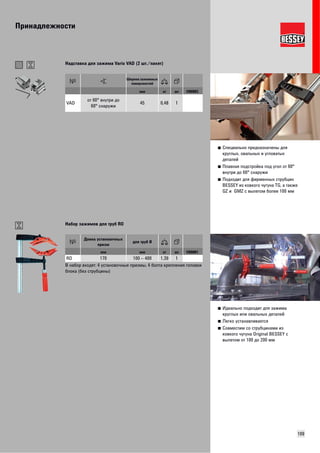 Принадлежности 
■ Специально предназначены для 
круглых, овальных и угловатых 
деталей 
■ Плавная подстройка под угол от 60° 
внутри до 60° снаружи 
■ Подходит для фирменных струбцин 
BESSEY из ковкого чугуна TG, а также 
GZ и GMZ с вылетом более 100 мм 
109 
Надставка для зажима Vario VAD (2 шт./пакет) 
Ширина зажимных 
поверхностей 
мм кг шт VB0003 
VAD от 60° внутри до 
60° снаружи 45 0,48 1 
■ Идеально подходит для зажима 
круглых или овальных деталей 
■ Легко устанавливается 
■ Совместим со струбцинами из 
ковкого чугуна Original BESSEY с 
вылетом от 100 до 200 мм 
Набор зажимов для труб RO 
Длина установочных 
призм для труб Ø 
мм мм кг шт VB0001 
RO 170 100 – 400 1,39 1 
В н абор входят: 4 установочные призмы, 4 болта крепления головки 
блока (без струбцины) 
 