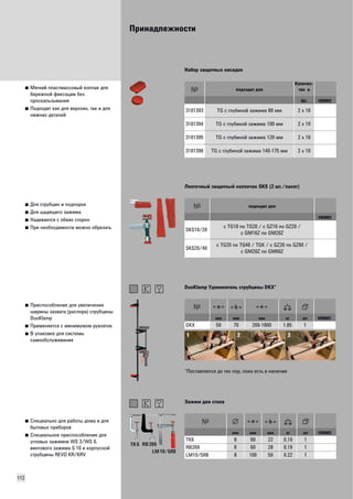 Принадлежности 
112 
■ Мягкий пластмассовый колпак для 
бережной фиксации без 
проскальзывания 
■ Подходит как для верхних, так и для 
нижних деталей 
Набор защитных насадок 
подходит для 
Количес- 
тво в 
Шт. VB0003 
3101393 TG с глубиной зажима 80 мм 2 x 10 
3101394 TG с глубиной зажима 100 мм 2 x 10 
3101395 TG с глубиной зажима 120 мм 2 x 10 
3101396 TG с глубиной зажима 140-175 мм 2 x 10 
■ Для струбцин и подпорок 
■ Для щадящего зажима 
■ Надевается с обеих сторон 
■ При необходимости можно обрезать 
Ленточный защитный колпачок SKS (2 шт./пакет) 
подходит для 
VB0003 
SKS10/20 c TG10 no TG20 / c GZ10 no GZ20 / 
c GM16Z no GM20Z 
SKS20/40 c TG20 no TG40 / TGK / c GZ20 no GZ60 / 
c GM20Z no GM60Z 
■ Приспособление для увеличения 
ширины захвата (распора) струбцины 
DuoKlamp 
■ Применяется с минимумом рукояток 
■ В упаковке для системы 
самообслуживания 
DuoKlamp Удлиннитель струбцины DKX* 
мм мм мм кг шт VB0003 
DKX 50 70 200-1800 1,85 1 
*Поставляется до тех пор, пока есть в наличии 
■ Специально для работы дома и для 
бытовых приборов 
■ Специальное приспособление для 
угловых зажимов WS 3/WS 6, 
винтового зажима S 10 и корпусной 
струбцины REVO KR/KRV 
Зажим для стола 
TK 6 
RB 269 
LM 10/5R8 
мм мм мм кг шт VB0003 
TK6 8 60 22 0,10 1 
RB269 8 60 28 0,19 1 
LM10/5R8 8 100 50 0,22 1 
 