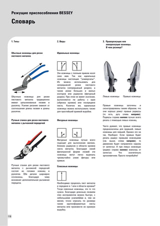 118 
Режущие приспособления BESSEY 
Словарь 
1. Типы 
Обычные ножницы для резки 
листового металла 
Обычные ножницы для резки 
листового металла традиционно 
имеют цельнокованые лезвие и 
рукоятку. Усилие резания зависит от 
соотношения длины лезвия и длины 
рукоятки. 
Ручные станки для резки листового 
металла с рычажной передачей 
Ручные станки для резки листового 
металла с рычажной передачей 
состоят из головки ножниц и 
рукоятки. Обе детали шарнирно 
сочленены, благодаря чему 
возникает дополнительная рычажная 
передача. 
2. Виды 
Идеальные ножницы 
Эти ножницы с полным правом носят 
свое имя. Так как идеальные 
ножницы настоящие "универсалы". 
Их можно использовать для 
непрерывной резки листового 
металла (непрерывный разрез), а 
также резки больших и малых 
контуров или радиусов (фигурный 
разрез). При этом не имеет значения, 
выполняются ли работы с края 
(обрезка кромки) или посередине 
листа. Конечно же, идеальные 
ножницы можно использовать также 
для простейшей краевой вырубки. 
Фигурные ножницы 
Фигурные ножницы лучше всего 
подходят для выполнения мелких, 
близких радиусов в области кромки 
листа металла. Благодаря своей 
филигранной форме лезвий эти 
ножницы могут легко вырезать 
чрезвычайно узкие фигуры или 
кривые. 
Сквозные ножницы 
Необходимо прорезать лист металла 
в середине и / или в области кромки? 
Тогда сквозные ножницы, это то что 
нужно. Благодаря длинным лезвиям 
этих инструментов можно быстро, с 
небольшими усилияШми и, тем не 
менее, точно отрезать по размеру 
также крупноформатные листы 
металла или произвести их краевую 
вырубку. 
3. Праворежущие или 
леворежущие ножницы. 
В чем разница? 
Левые ножницы Правые ножницы 
Правые ножницы заточены и 
сконструированы таким образом, что 
они хорошо режут правые радиусы 
(то есть, дугу слева направо). 
Радиусы справа налево лучше всего 
резать с помощью левых ножниц. 
Часто думают, что правые ножницы 
предназначены для правшей, левые 
ножницы для левшей. Однако это не 
так. Наоборот. Если правша будет 
резать радиус правыми ножницами 
(см. выше, слева направо), то 
движение будет направлено наружу 
от запястья. А при левых ножницах 
(радиус справа налево) вовнутрь от 
запястья. Что значительно 
эргономичнее. Просто попробуйте! 
 