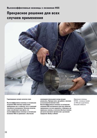 128 
Высокоэффективные ножницы с лезвиями HSS 
Прекрасное решение для всех 
случаев применения 
Гарантировано лучшее качество стали 
Высокоэффективные ножницы со вставными 
лезвиями HSS отвечают наивысшим 
требованиям как к стойкости, так и к режущей 
способности инструмента. Отличное качество 
стали способствует тому факту, что 
высокоэффективные ножницы со вставными 
лезвиями HSS по сравнению с обычными 
ножницами показывают всегда лучшие 
результаты. Прежде всего, при работе с листами 
из высококачественной стали. 
Высокоэффективные ножницы со вставными 
лезвиями HSS поставляются для всех областей 
применения и во всех вариантах, от фигурных до 
идеальных ножниц, в качестве обычных ножниц 
для резки листового металла или с рычажной 
передачей. Выбор за Вами! 
Идеальные ножницы 
D27AH – вставные лезвия 
из HSS для существенно 
большей стойкости. 
 