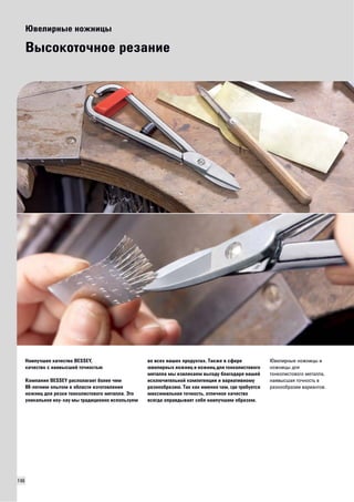 146 
Ювелирные ножницы 
Высокоточное резание 
Наилучшее качество BESSEY, 
качество с наивысшей точностью 
Компания BESSEY располагает более чем 
80-летним опытом в области изготовления 
ножниц для резки тонколистового металла. Это 
уникальное ноу-хау мы традиционно используем 
во всех наших продуктах. Также в сфере 
ювелирных ножниц и ножниц для тонколистового 
металла мы извлекаем выгоду благодаря нашей 
исключительной компетенции и вариативному 
разнообразию. Так как именно там, где требуется 
максимальная точность, отличное качество 
всегда оправдывает себя наилучшим образом. 
Ювелирные ножницы и 
ножницы для 
тонколистового металла, 
наивысшая точность в 
разнообразии вариантов. 
 