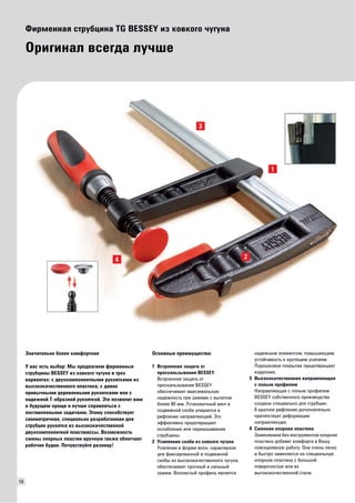 16 
Фирменная струбцина TG BESSEY из ковкого чугуна 
Оригинал всегда лучше 
Основные преимущества: 
1 Встроенная защита от 
проскальзывания BESSEY 
Встроенная защита от 
проскальзывания BESSEY 
обеспечивает максимальную 
надежность при зажиме с вылетом 
более 80 мм. Установочный винт в 
подвижной скобе упирается в 
рифление направляющей. Это 
эффективно предотвращает 
ослабление или перекашивание 
струбцины. 
2 Усиленная скоба из ковкого чугуна 
Усиление в форме волн, характерное 
для фиксированной и подвижной 
скобы из высококачественного чугуна, 
обеспечивает прочный и сильный 
зажим. Волнистый профиль является 
надежным элементом, повышающим 
устойчивость к крутящим усилиям. 
Порошковое покрытие предотвращает 
коррозию. 
3 Высококачественная направляющая 
с полым профилем 
Направляющая с полым профилем 
BESSEY собственного производства 
создана специально для струбцин. 
6-кратное рифление дополнительно 
препятствует деформации 
направляющих. 
4 Сменная опорная пластина 
Заменяемая без инструментов опорная 
пластина добавит комфорта в Вашу 
повседневную работу. Она очень легко 
и быстро заменяется на специальную 
опорную пластину с большой 
поверхностью или из 
высококачественной стали. 
44 2 
1 
3 
Значительно более комфортная 
У вас есть выбор: Мы предлагаем фирменные 
струбцины BESSEY из ковкого чугуна в трех 
вариантах: с двухкомпонентными рукоятками из 
высококачественного пластика, с давно 
привычными деревянными рукоятками или с 
надежной Т-образной рукояткой. Это позволит вам 
в будущем проще и лучше справляться с 
поставленными задачами. Этому способствует 
симметричная, специально разработанная для 
струбцин рукоятка из высококачественной 
двухкомпонентной пластмассы. Возможность 
смены опорных пластин вручную также облегчает 
рабочие будни. Почувствуйте разницу! 
 